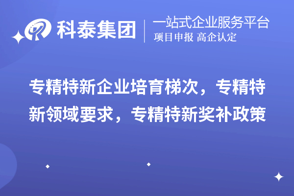 專精特新企業(yè)培育梯次，專精特新領(lǐng)域要求，專精特新獎(jiǎng)補(bǔ)政策
