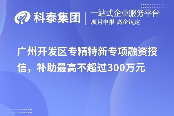 廣州開發(fā)區(qū)專精特新專項融資授信，補(bǔ)助最高不超過300萬元