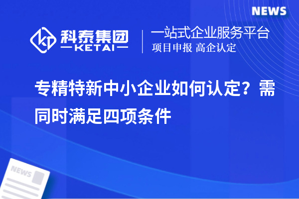 專精特新中小企業(yè)如何認定？需同時滿足四項條件