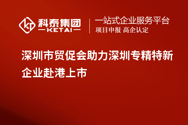 深圳市貿(mào)促會(huì)助力深圳專(zhuān)精特新企業(yè)赴港上市