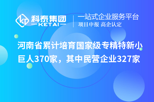 河南省累計(jì)培育國(guó)家級(jí)專精特新小巨人370家，其中民營(yíng)企業(yè)327家