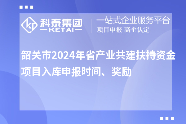 韶關(guān)市2024年省產(chǎn)業(yè)共建扶持資金項目入庫申報時間、獎勵