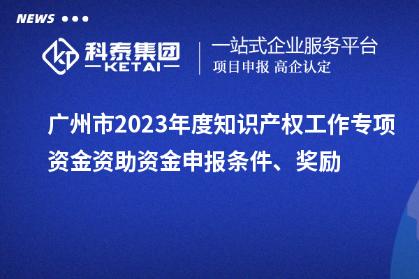 廣州市2023年度知識產(chǎn)權(quán)工作專項資金資助資金申報條件、獎勵