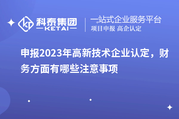 申報(bào)2023年高新技術(shù)企業(yè)認(rèn)定，財(cái)務(wù)方面有哪些注意事項(xiàng)