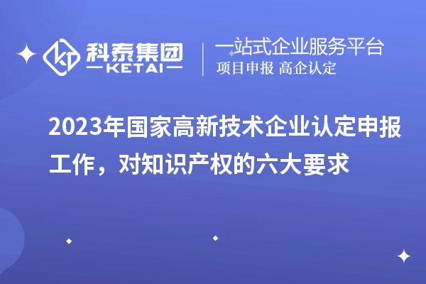 2023年國(guó)家高新技術(shù)企業(yè)認(rèn)定申報(bào)工作，對(duì)知識(shí)產(chǎn)權(quán)的六大要求