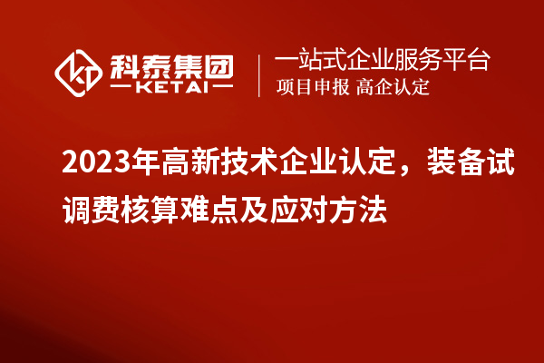 2023年<a href=http://www.qiyeqqexmail.cn target=_blank class=infotextkey>高新技術(shù)企業(yè)認(rèn)定</a>，裝備試調(diào)費(fèi)核算難點(diǎn)及應(yīng)對方法