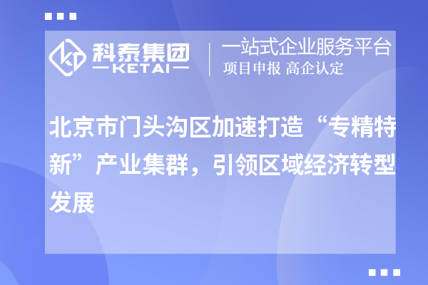 北京市門頭溝區(qū)加速打造“專精特新”產(chǎn)業(yè)集群，引領(lǐng)區(qū)域經(jīng)濟(jì)轉(zhuǎn)型發(fā)展