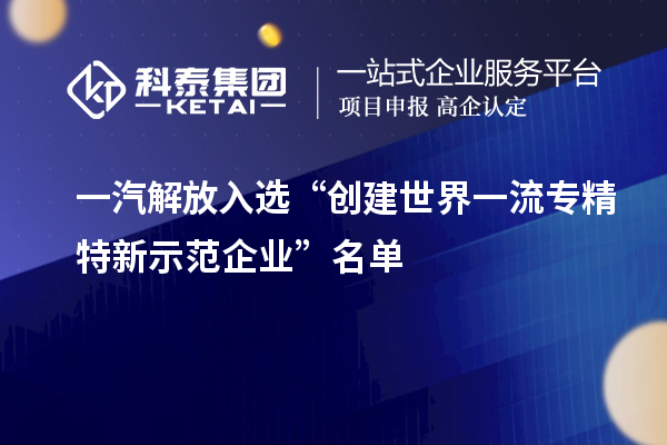 一汽解放入選“創(chuàng)建世界一流專(zhuān)精特新示范企業(yè)”名單