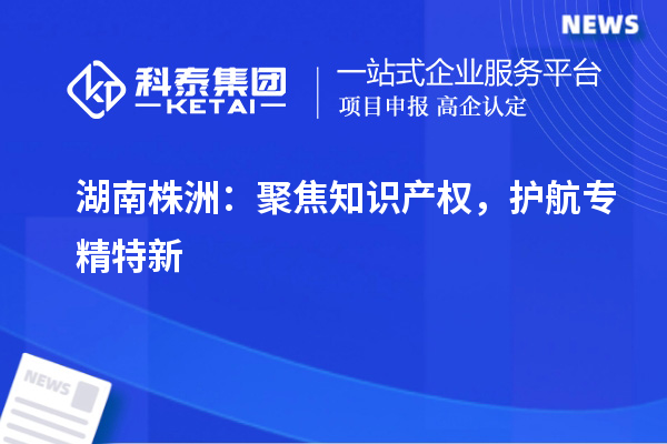湖南株洲：聚焦知識產(chǎn)權(quán)，護(hù)航專精特新