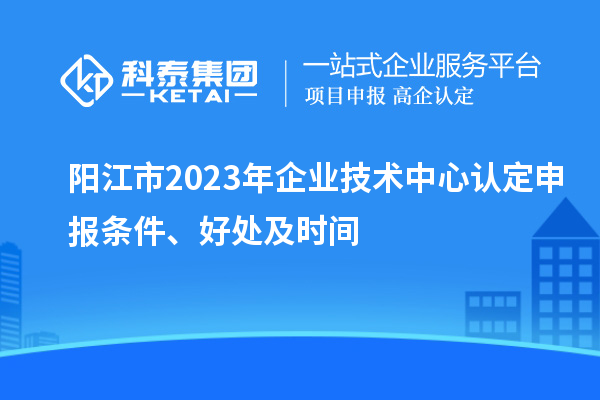 陽江市2023年企業(yè)技術(shù)中心認(rèn)定申報(bào)條件、好處及時(shí)間