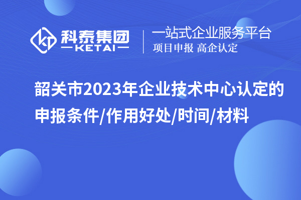 韶關(guān)市2023年企業(yè)技術(shù)中心認(rèn)定的申報(bào)條件/作用好處/時間/材料