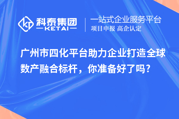廣州市四化平臺助力企業(yè)打造全球數(shù)產(chǎn)融合標桿，你準備好了嗎?