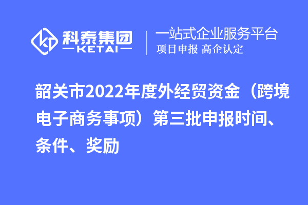 韶關(guān)市2022年度外經(jīng)貿(mào)資金（跨境電子商務(wù)事項(xiàng)）第三批申報(bào)時(shí)間、條件、獎(jiǎng)勵(lì)