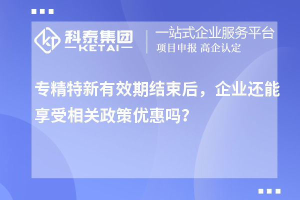 專精特新有效期結(jié)束后，企業(yè)還能享受相關(guān)政策優(yōu)惠嗎？