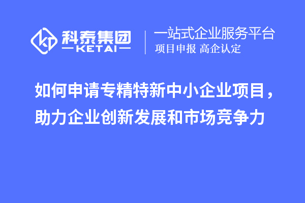 如何申請(qǐng)專精特新中小企業(yè)項(xiàng)目，助力企業(yè)創(chuàng)新發(fā)展和市場(chǎng)競(jìng)爭(zhēng)力