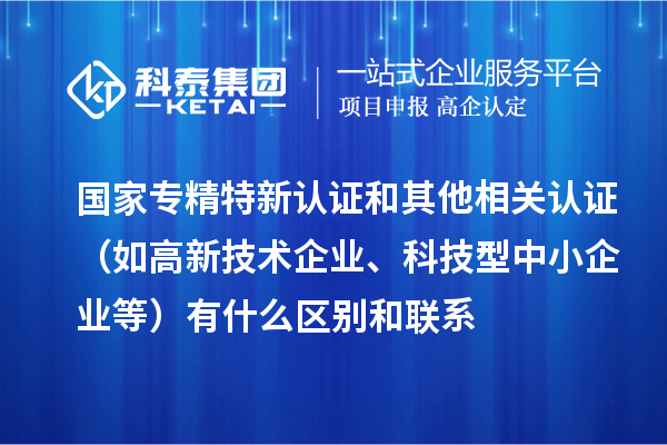 國家專精特新認證和其他相關認證（如高新技術企業(yè)、科技型中小企業(yè)等）有什么區(qū)別和聯(lián)系
