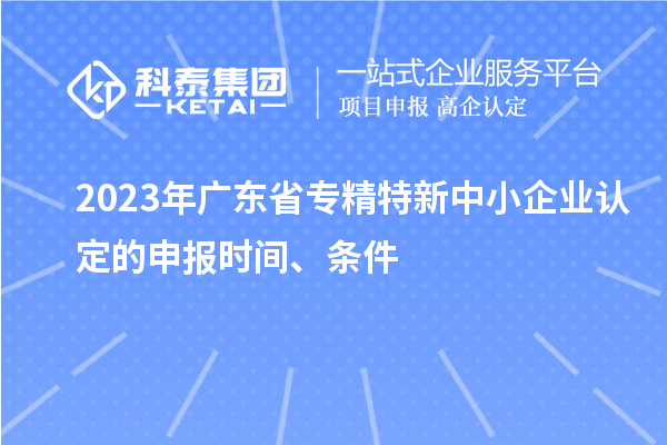 2023年廣東省專精特新中小企業(yè)認(rèn)定的申報時間、條件