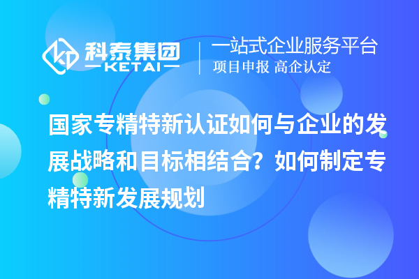 國家專精特新認(rèn)證如何與企業(yè)的發(fā)展戰(zhàn)略和目標(biāo)相結(jié)合？如何制定專精特新發(fā)展規(guī)劃
