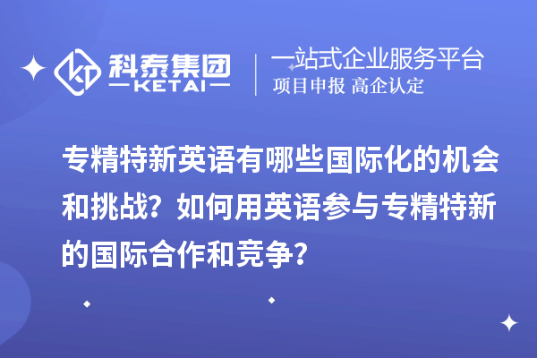 專精特新英語有哪些國際化的機會和挑戰(zhàn)？如何用英語參與專精特新的國際合作和競爭？