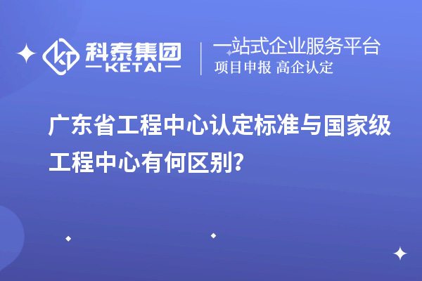廣東省工程中心認定標準與國家級工程中心有何區(qū)別？