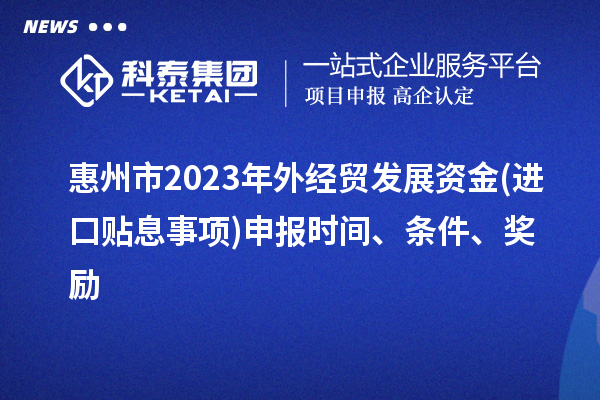 惠州市2023年外經(jīng)貿(mào)發(fā)展資金(進(jìn)口貼息事項)申報時間、條件、獎勵