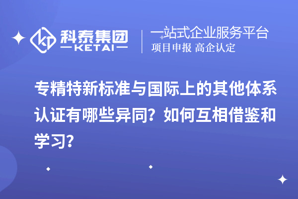 專精特新標(biāo)準(zhǔn)與國際上的其他體系認(rèn)證有哪些異同？如何互相借鑒和學(xué)習(xí)？