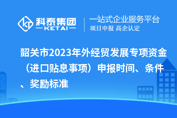 韶關(guān)市2023年外經(jīng)貿(mào)發(fā)展專(zhuān)項(xiàng)資金（進(jìn)口貼息事項(xiàng)）申報(bào)時(shí)間、條件、獎(jiǎng)勵(lì)標(biāo)準(zhǔn)