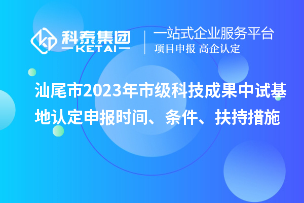 汕尾市2023年市級科技成果中試基地認(rèn)定申報時間、條件、扶持措施
