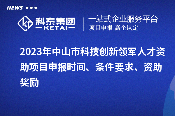 2023年中山市科技創(chuàng)新領(lǐng)軍人才資助項目申報時間、條件要求、獎勵