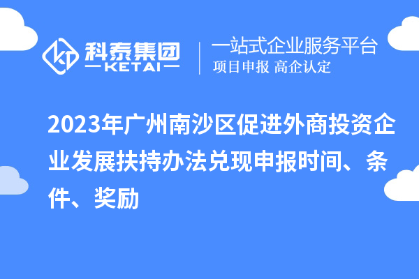2023年廣州南沙區(qū)促進外商投資企業(yè)發(fā)展扶持辦法兌現(xiàn)申報時間、條件、獎勵