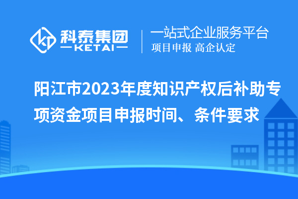 陽江市2023年度知識產(chǎn)權(quán)后補助專項資金項目申報時間、條件要求