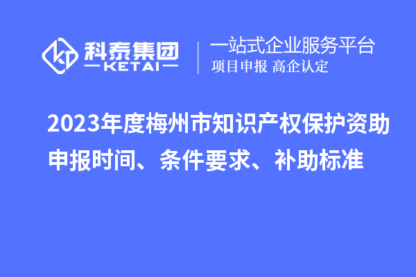 2023年度梅州市知識產(chǎn)權(quán)保護資助申報時間、條件要求、補助標準
