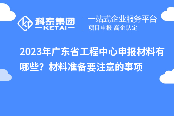 2023年廣東省工程中心申報材料有哪些？材料準(zhǔn)備要注意的事項