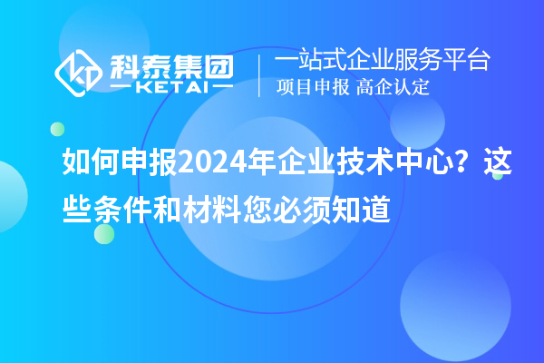 如何申報2024年企業(yè)技術(shù)中心？這些條件和材料您必須知道