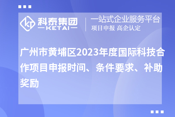 廣州市黃埔區(qū)2023年度國際科技合作項目申報時間、條件要求、補助獎勵