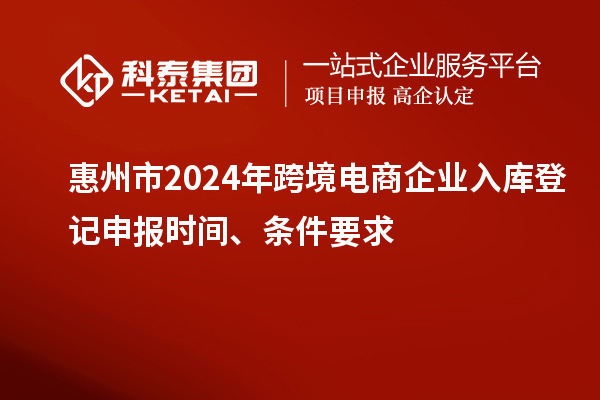 惠州市2024年跨境電商企業(yè)入庫(kù)登記申報(bào)時(shí)間、條件要求