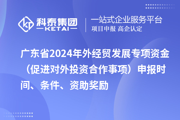廣東省2024年外經(jīng)貿(mào)發(fā)展專項(xiàng)資金（促進(jìn)對(duì)外投資合作事項(xiàng)）申報(bào)時(shí)間、條件、資助獎(jiǎng)勵(lì)