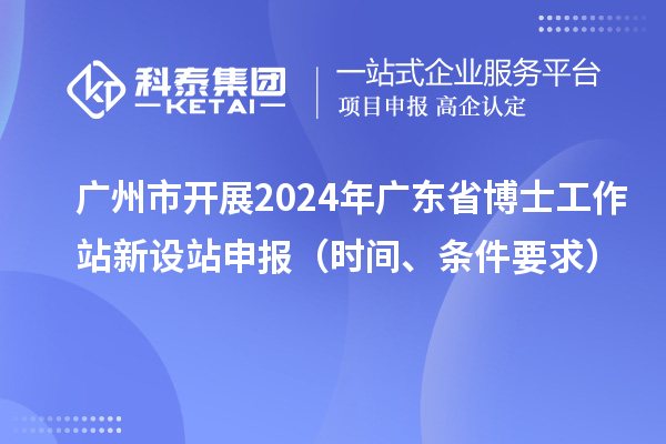 廣州市開(kāi)展2024年廣東省博士工作站新設(shè)站申報(bào)（時(shí)間、條件要求）