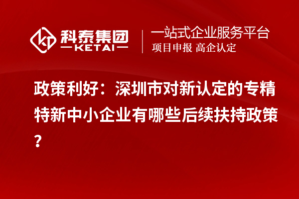 政策利好：深圳市對新認定的專精特新中小企業(yè)有哪些后續(xù)扶持政策？