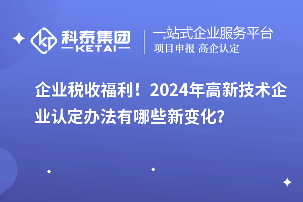 企業(yè)稅收福利！2024年高新技術(shù)企業(yè)認(rèn)定辦法有哪些新變化？