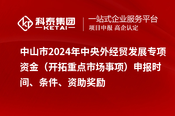中山市2024年中央外經(jīng)貿(mào)發(fā)展專項(xiàng)資金（開拓重點(diǎn)市場(chǎng)事項(xiàng)）申報(bào)時(shí)間、條件、資助獎(jiǎng)勵(lì)