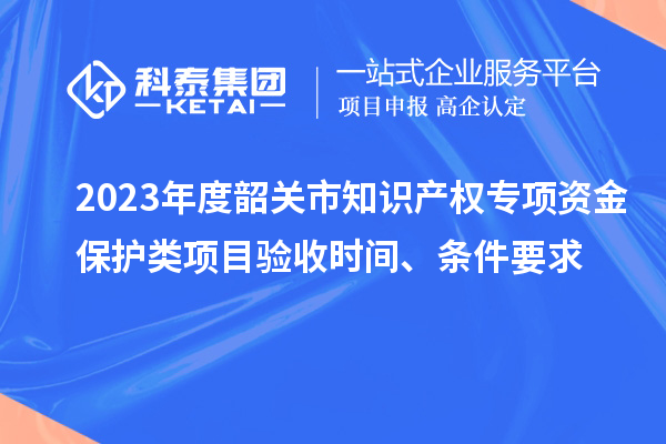 2023年度韶關(guān)市知識產(chǎn)權(quán)專項資金保護類項目驗收時間、條件要求