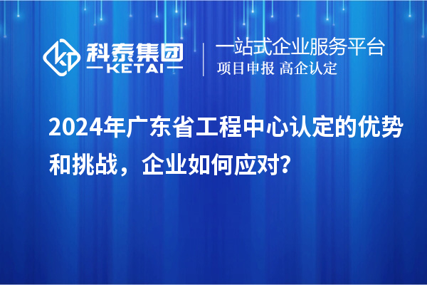 2024年廣東省工程中心認(rèn)定的優(yōu)勢(shì)和挑戰(zhàn)，企業(yè)如何應(yīng)對(duì)？