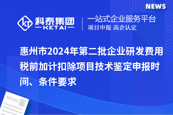 惠州市2024年第二批企業(yè)研發(fā)費用稅前加計扣除項目技術鑒定申報時間、條件要求