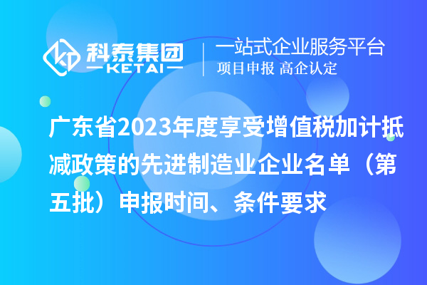 廣東省2023年度享受增值稅加計(jì)抵減政策的先進(jìn)制造業(yè)企業(yè)名單（第五批）申報(bào)時(shí)間、條件要求