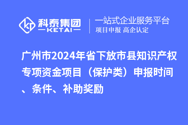 廣州市2024年省下放市縣知識產(chǎn)權(quán)專項資金項目（保護類）申報時間、條件、補助獎勵