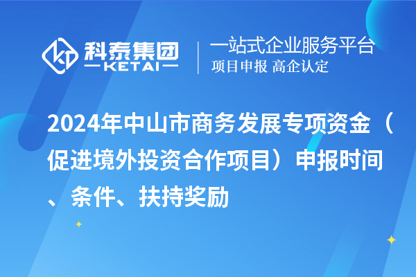 2024年中山市商務(wù)發(fā)展專項資金（促進(jìn)境外投資合作項目）申報時間、條件、扶持獎勵