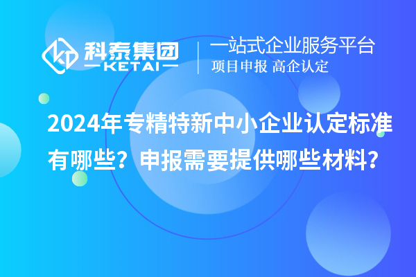 2024年專精特新中小企業(yè)認(rèn)定標(biāo)準(zhǔn)有哪些？申報(bào)需要提供哪些材料？