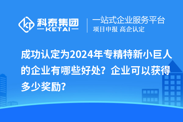 成功認(rèn)定為2024年專精特新小巨人的企業(yè)有哪些好處？企業(yè)可以獲得多少獎(jiǎng)勵(lì)？