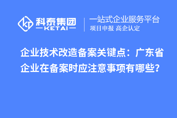 企業(yè)技術(shù)改造備案關(guān)鍵點：廣東省企業(yè)在備案時應注意事項有哪些？